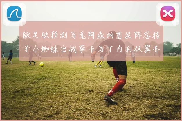 欧足联预测马竞阿森纳首发阵容格子小蜘蛛出战萨卡马丁内利双翼齐飞