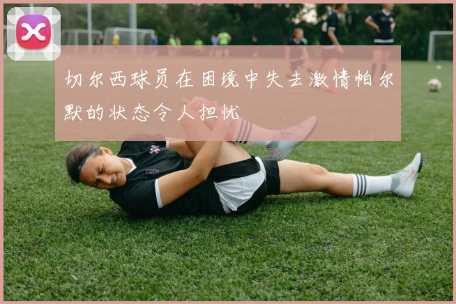 切尔西球员在困境中失去激情帕尔默的状态令人担忧