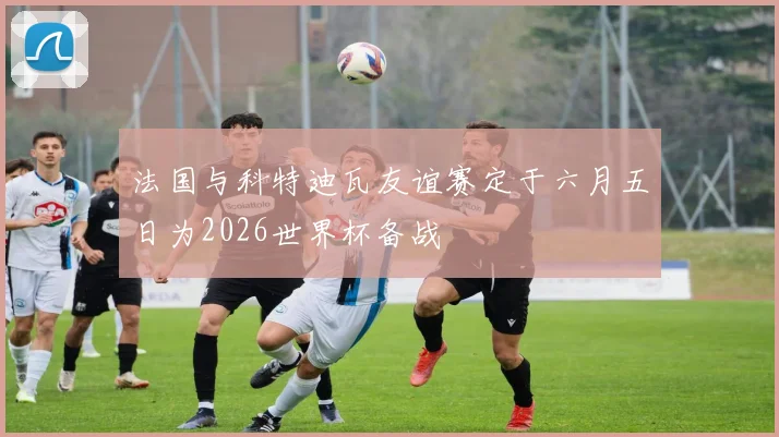 法国与科特迪瓦友谊赛定于六月五日为2026世界杯备战