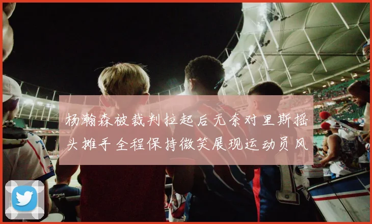 杨瀚森被裁判拉起后无奈对里斯摇头摊手全程保持微笑展现运动员风范