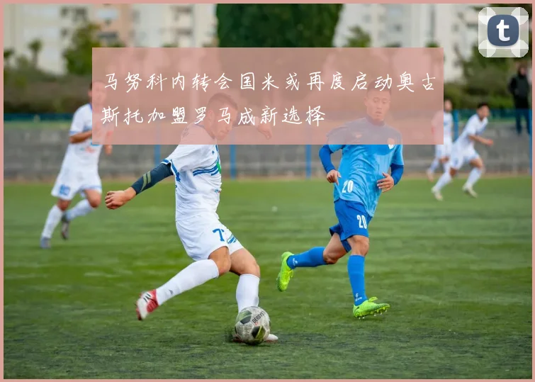马努科内转会国米或再度启动奥古斯托加盟罗马成新选择