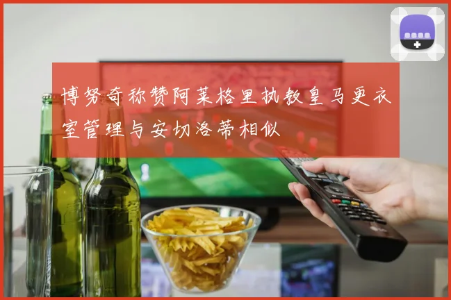 博努奇称赞阿莱格里执教皇马更衣室管理与安切洛蒂相似
