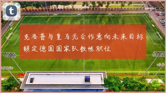 克洛普与皇马无合作意向未来目标锁定德国国家队教练职位