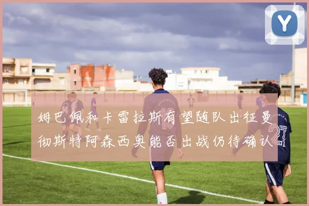 姆巴佩和卡雷拉斯有望随队出征曼彻斯特阿森西奥能否出战仍待确认