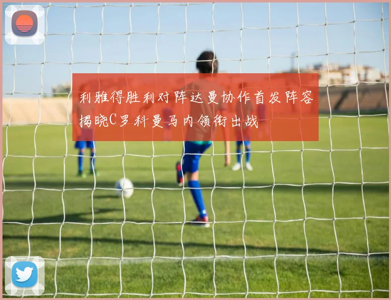 利雅得胜利对阵达曼协作首发阵容揭晓C罗科曼马内领衔出战